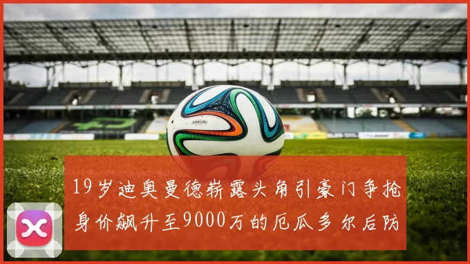 19岁迪奥曼德崭露头角引豪门争抢身价飙升至9000万的厄瓜多尔后防新星