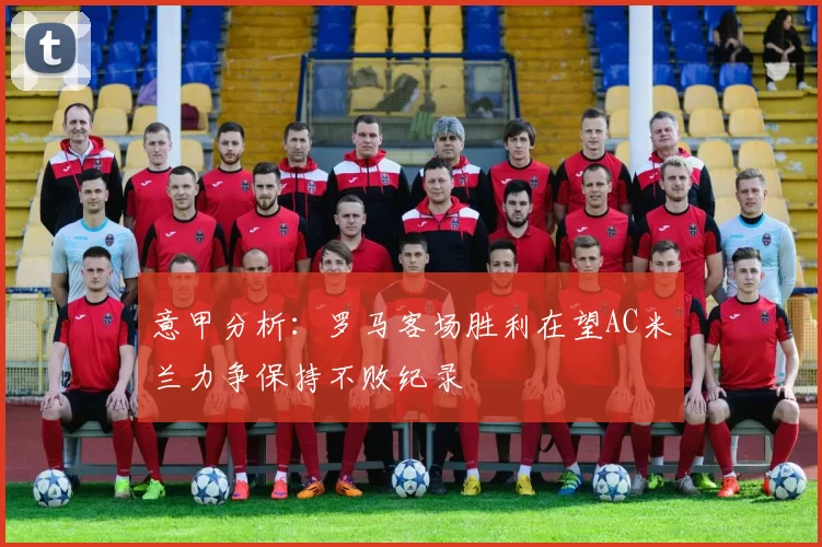 意甲分析：罗马客场胜利在望AC米兰力争保持不败纪录