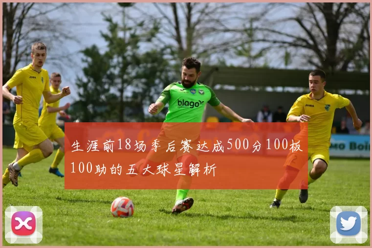 生涯前18场季后赛达成500分100板100助的五大球星解析