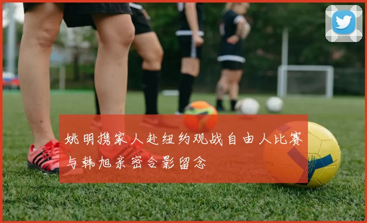 姚明携家人赴纽约观战自由人比赛与韩旭亲密合影留念