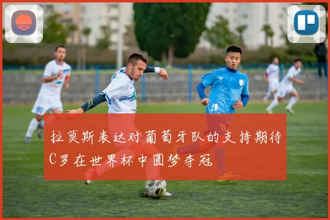 拉莫斯表达对葡萄牙队的支持期待C罗在世界杯中圆梦夺冠