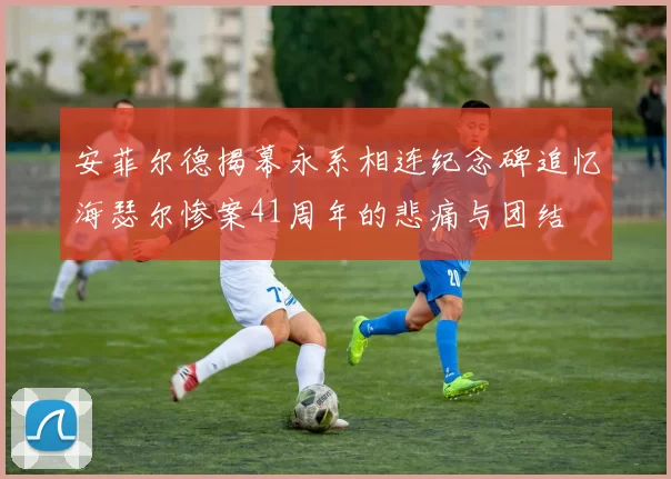 安菲尔德揭幕永系相连纪念碑追忆海瑟尔惨案41周年的悲痛与团结