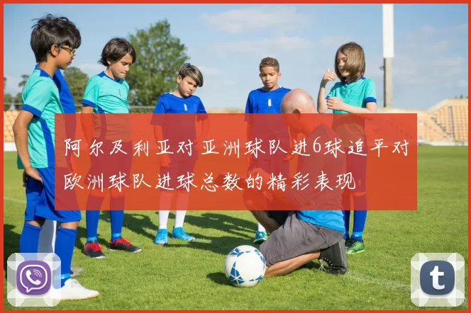 阿尔及利亚对亚洲球队进6球追平对欧洲球队进球总数的精彩表现