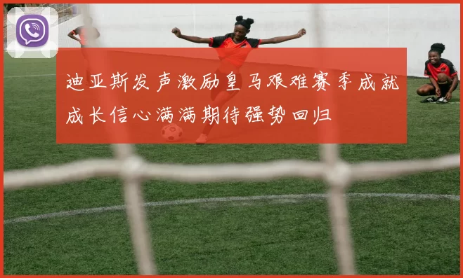 迪亚斯发声激励皇马艰难赛季成就成长信心满满期待强势回归