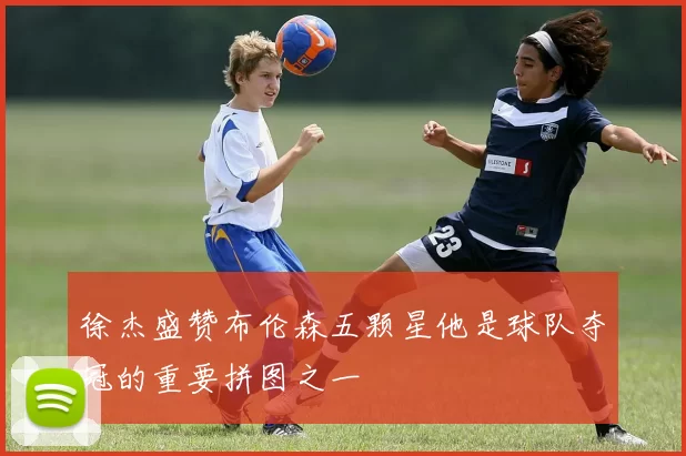 徐杰盛赞布伦森五颗星他是球队夺冠的重要拼图之一